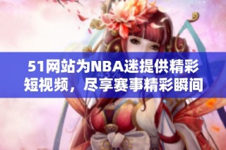 51网站为NBA迷提供精彩短视频，尽享赛事精彩瞬间