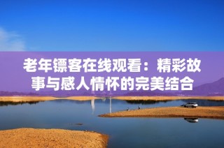 老年镖客在线观看：精彩故事与感人情怀的完美结合