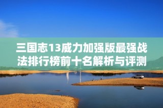 三国志13威力加强版最强战法排行榜前十名解析与评测