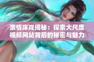 激情床戏揭秘：探索大尺度视频网站背后的秘密与魅力