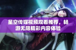 星空传媒视频观看推荐，畅游无限精彩内容体验