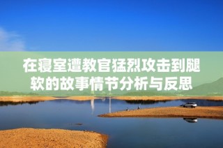 在寝室遭教官猛烈攻击到腿软的故事情节分析与反思