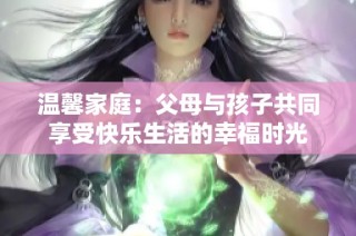 温馨家庭：父母与孩子共同享受快乐生活的幸福时光