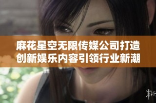 麻花星空无限传媒公司打造创新娱乐内容引领行业新潮流