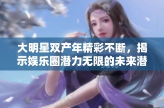 大明星双产年精彩不断，揭示娱乐圈潜力无限的未来潜质