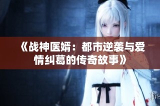 《战神医婿：都市逆袭与爱情纠葛的传奇故事》
