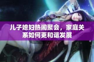 儿子媳妇热闹聚会，家庭关系如何更和谐发展