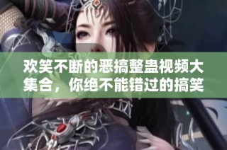 欢笑不断的恶搞整蛊视频大集合，你绝不能错过的搞笑时刻