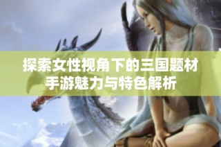 探索女性视角下的三国题材手游魅力与特色解析