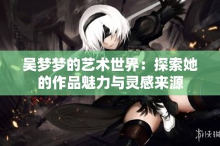 吴梦梦的艺术世界：探索她的作品魅力与灵感来源