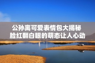 公孙离可爱表情包大揭秘 脸红翻白眼的萌态让人心动