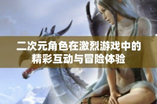 二次元角色在激烈游戏中的精彩互动与冒险体验