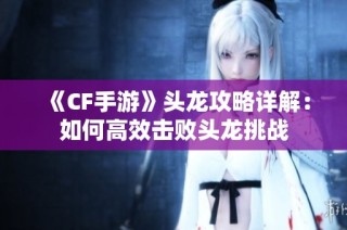 《CF手游》头龙攻略详解：如何高效击败头龙挑战