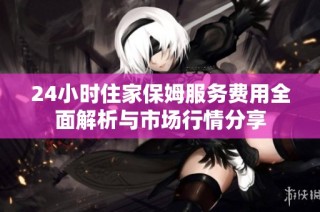 24小时住家保姆服务费用全面解析与市场行情分享