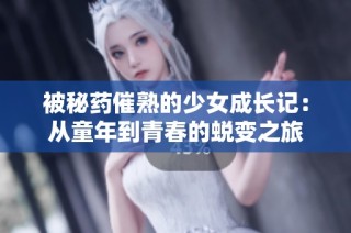 被秘药催熟的少女成长记：从童年到青春的蜕变之旅