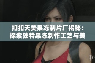 扣扣天美果冻制片厂揭秘：探索独特果冻制作工艺与美味秘诀