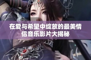 在爱与希望中绽放的最美情侣音乐影片大揭秘