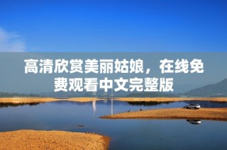 高清欣赏美丽姑娘，在线免费观看中文完整版