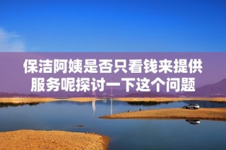 保洁阿姨是否只看钱来提供服务呢探讨一下这个问题