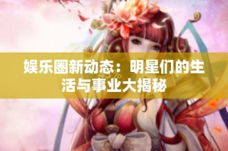 娱乐圈新动态：明星们的生活与事业大揭秘