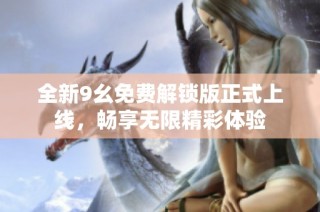 全新9幺免费解锁版正式上线，畅享无限精彩体验
