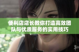 便利店店长教你打造高效团队与优质服务的实用技巧