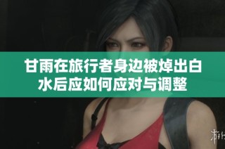 甘雨在旅行者身边被焯出白水后应如何应对与调整