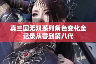 真三国无双系列角色变化全记录从零到第八代