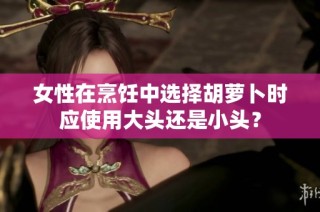 女性在烹饪中选择胡萝卜时应使用大头还是小头？
