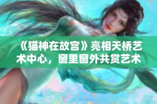 《猫神在故宫》亮相天桥艺术中心，窗里窗外共赏艺术之美