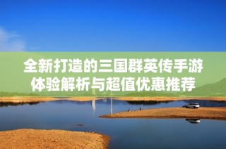 全新打造的三国群英传手游体验解析与超值优惠推荐