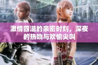 激情四溢的亲密时刻，深夜的热吻与欢愉尖叫