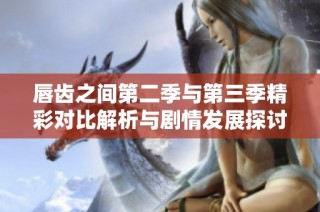 唇齿之间第二季与第三季精彩对比解析与剧情发展探讨