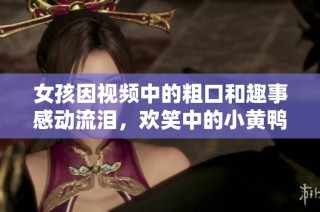 女孩因视频中的粗口和趣事感动流泪，欢笑中的小黄鸭引发热议