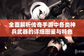 全面解析传奇手游中各类神兵武器的详细图鉴与特色