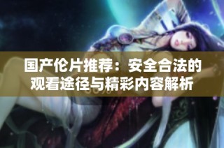 国产伦片推荐：安全合法的观看途径与精彩内容解析