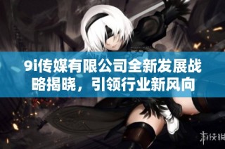 9i传媒有限公司全新发展战略揭晓，引领行业新风向