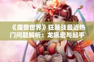 《魔兽世界》狂暴战最近热门问题解析：龙吼宏与起手技巧探讨