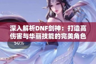 深入解析DNF剑神：打造高伤害与华丽技能的完美角色