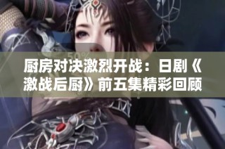厨房对决激烈开战：日剧《激战后厨》前五集精彩回顾与解析