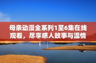 母亲动漫全系列1至6集在线观看，尽享感人故事与温情画面