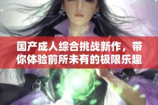 国产成人综合挑战新作，带你体验前所未有的极限乐趣
