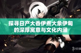 探寻日产大香伊煮大象伊甸的深厚寓意与文化内涵