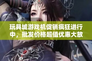 玩具城游戏机促销疯狂进行中，批发价格超值优惠大放送