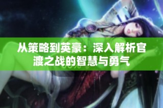 从策略到英豪：深入解析官渡之战的智慧与勇气