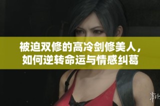被迫双修的高冷剑修美人，如何逆转命运与情感纠葛
