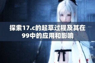 探索17.c的起草过程及其在99中的应用和影响