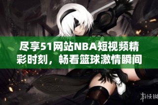 尽享51网站NBA短视频精彩时刻，畅看篮球激情瞬间