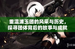 重温浦玉团的风采与历史，探寻团体背后的故事与成就