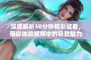 深度解析50分钟精彩试看，带你体验视频中的极致魅力
